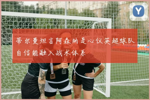 蒂尔曼坦言阿森纳是心仪英超球队自信能融入战术体系