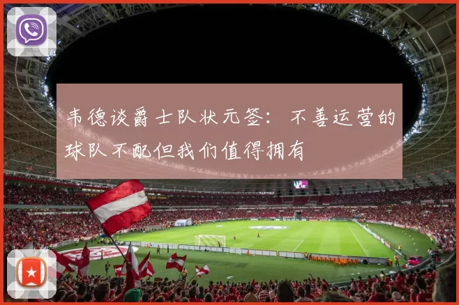 韦德谈爵士队状元签:不善运营的球队不配但我们值得拥有