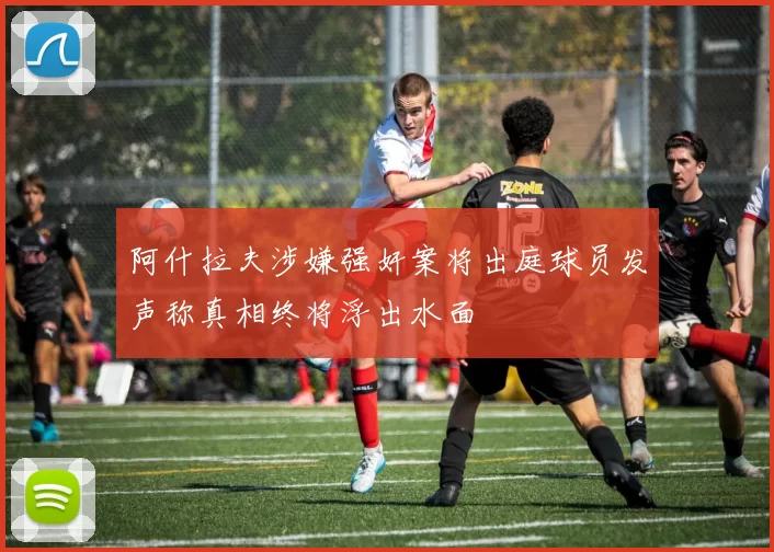 阿什拉夫涉嫌强奸案将出庭球员发声称真相终将浮出水面