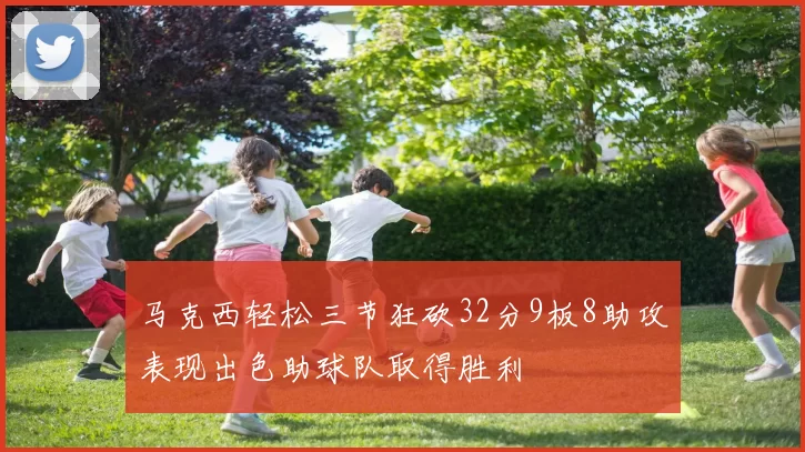 马克西轻松三节狂砍32分9板8助攻表现出色助球队取得胜利