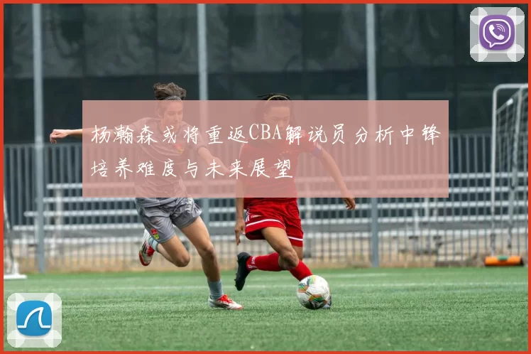 杨瀚森或将重返CBA解说员分析中锋培养难度与未来展望