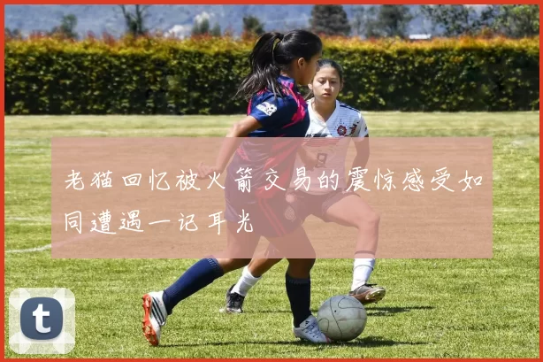 老猫回忆被火箭交易的震惊感受如同遭遇一记耳光