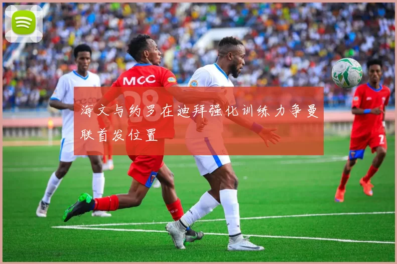 海文与约罗在迪拜强化训练力争曼联首发位置