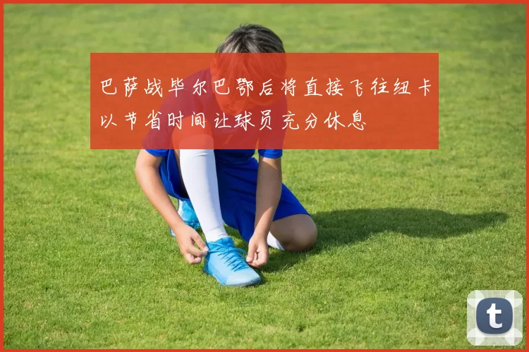 巴萨战毕尔巴鄂后将直接飞往纽卡以节省时间让球员充分休息