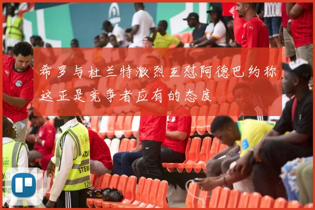 希罗与杜兰特激烈互怼阿德巴约称这正是竞争者应有的态度
