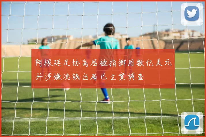 阿根廷足协高层被指挪用数亿美元并涉嫌洗钱当局已立案调查