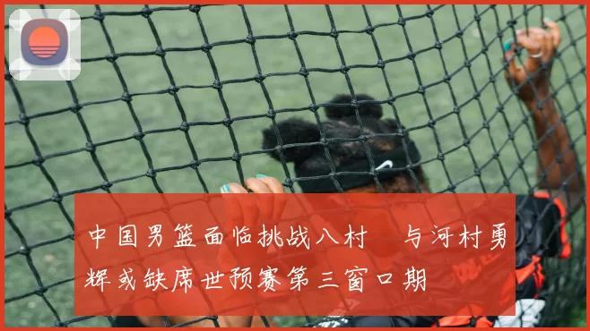 中国男篮面临挑战八村塁与河村勇辉或缺席世预赛第三窗口期