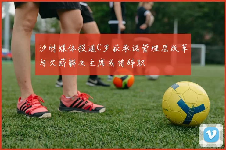 沙特媒体报道C罗获承诺管理层改革与欠薪解决主席或将辞职