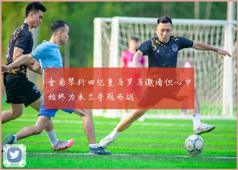 舍甫琴科回忆皇马罗马邀请但心中始终为米兰夺冠而战