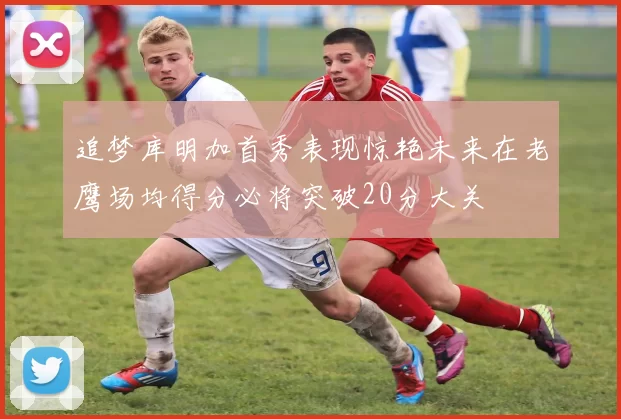 追梦库明加首秀表现惊艳未来在老鹰场均得分必将突破20分大关