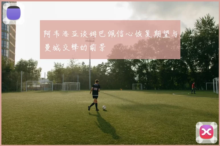 阿韦洛亚谈姆巴佩信心恢复期望与曼城交锋的前景