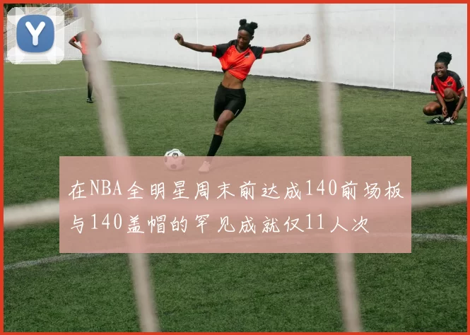 在NBA全明星周末前达成140前场板与140盖帽的罕见成就仅11人次